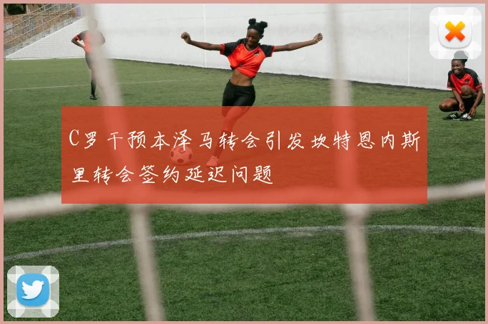 C罗干预本泽马转会引发坎特恩内斯里转会签约延迟问题