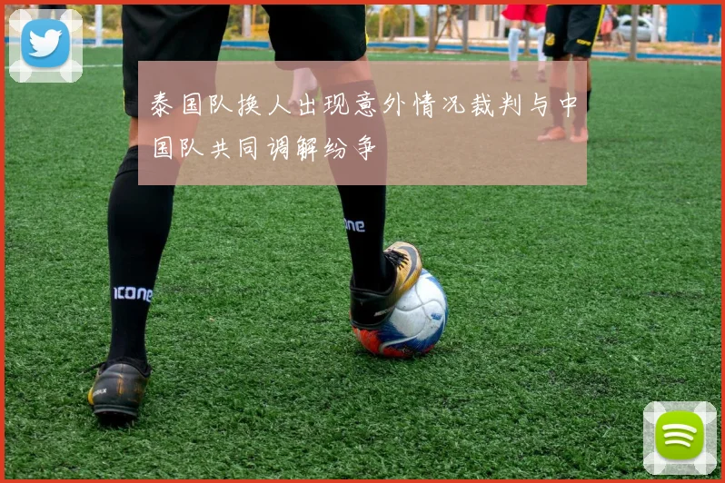 泰国队换人出现意外情况裁判与中国队共同调解纷争