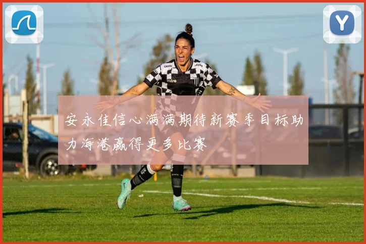 安永佳信心满满期待新赛季目标助力海港赢得更多比赛