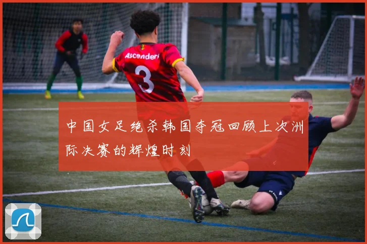 中国女足绝杀韩国夺冠回顾上次洲际决赛的辉煌时刻
