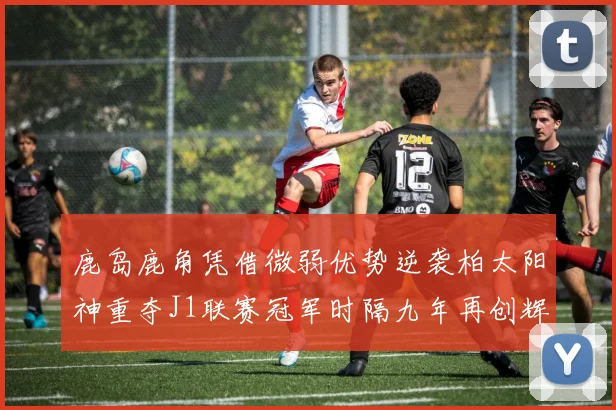 鹿岛鹿角凭借微弱优势逆袭柏太阳神重夺J1联赛冠军时隔九年再创辉煌