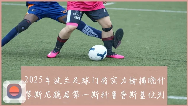 2025年波兰足球门将实力榜揭晓什琴斯尼稳居第一斯科鲁普斯基位列第三