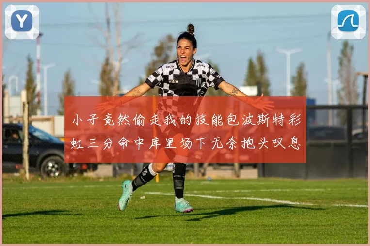 小子竟然偷走我的技能包波斯特彩虹三分命中库里场下无奈抱头叹息