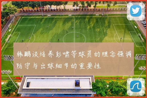 韩鹏谈培养彭啸等球员的理念强调防守与出球细节的重要性