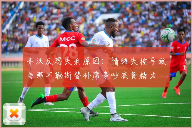 齐沃反思失利原因：情绪失控导致与那不勒斯替补席争吵浪费精力