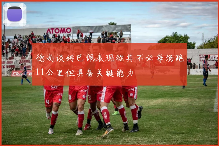 德尚谈姆巴佩表现称其不必每场跑11公里但具备关键能力