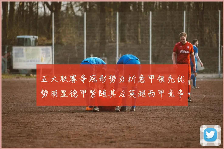 五大联赛争冠形势分析意甲领先优势明显德甲紧随其后英超西甲竞争激烈