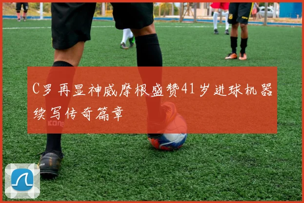 C罗再显神威摩根盛赞41岁进球机器续写传奇篇章