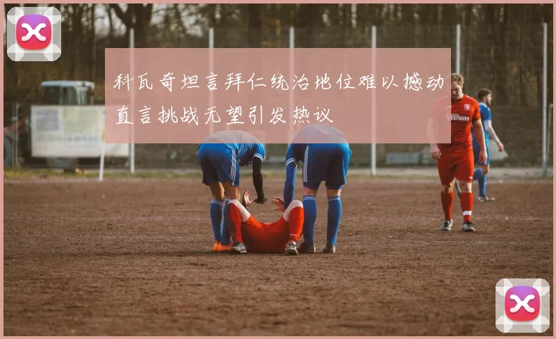 科瓦奇坦言拜仁统治地位难以撼动直言挑战无望引发热议