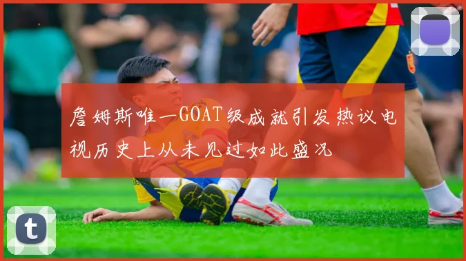 詹姆斯唯一GOAT级成就引发热议电视历史上从未见过如此盛况