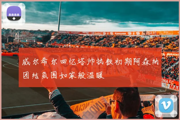 威尔希尔回忆塔帅执教初期阿森纳团结氛围如家般温暖