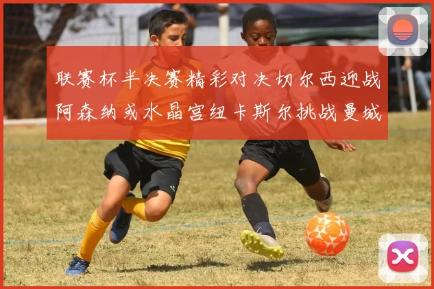 联赛杯半决赛精彩对决切尔西迎战阿森纳或水晶宫纽卡斯尔挑战曼城