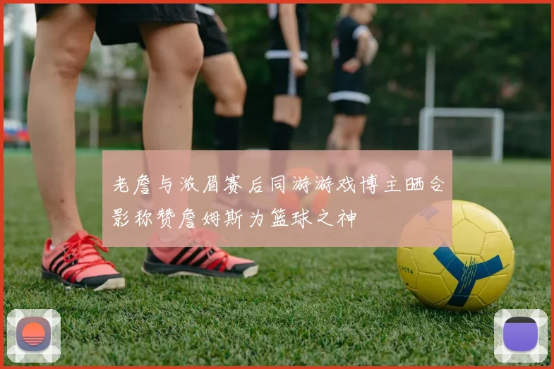 老詹与浓眉赛后同游游戏博主晒合影称赞詹姆斯为篮球之神