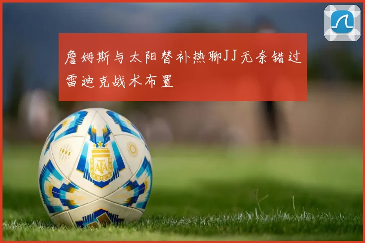 詹姆斯与太阳替补热聊JJ无奈错过雷迪克战术布置