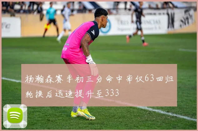 杨瀚森赛季初三分命中率仅63回归轮换后迅速提升至333