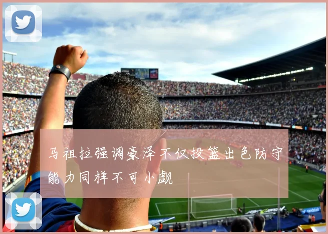 马祖拉强调豪泽不仅投篮出色防守能力同样不可小觑