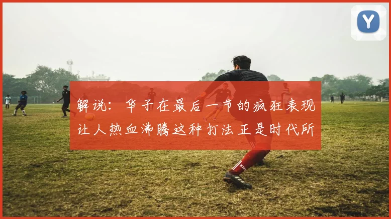 解说：华子在最后一节的疯狂表现让人热血沸腾这种打法正是时代所需