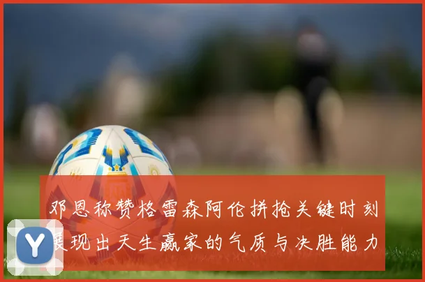 邓恩称赞格雷森阿伦拼抢关键时刻展现出天生赢家的气质与决胜能力