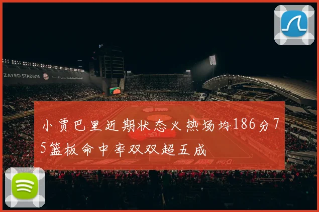 小贾巴里近期状态火热场均186分75篮板命中率双双超五成