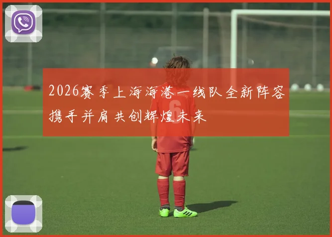 2026赛季上海海港一线队全新阵容携手并肩共创辉煌未来