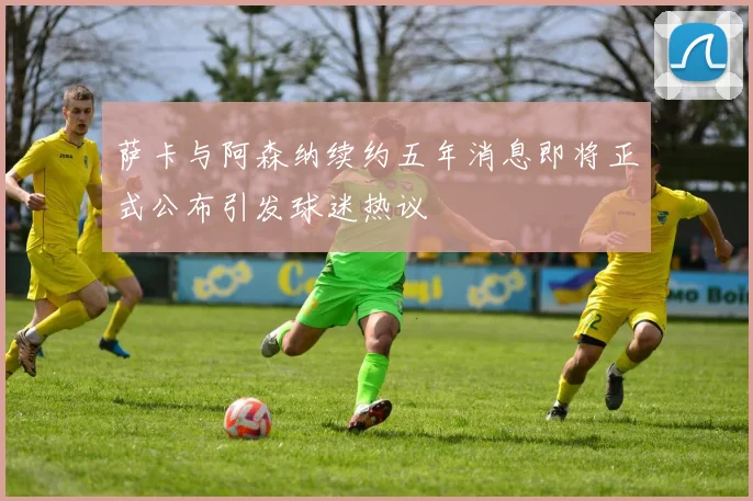 萨卡与阿森纳续约五年消息即将正式公布引发球迷热议