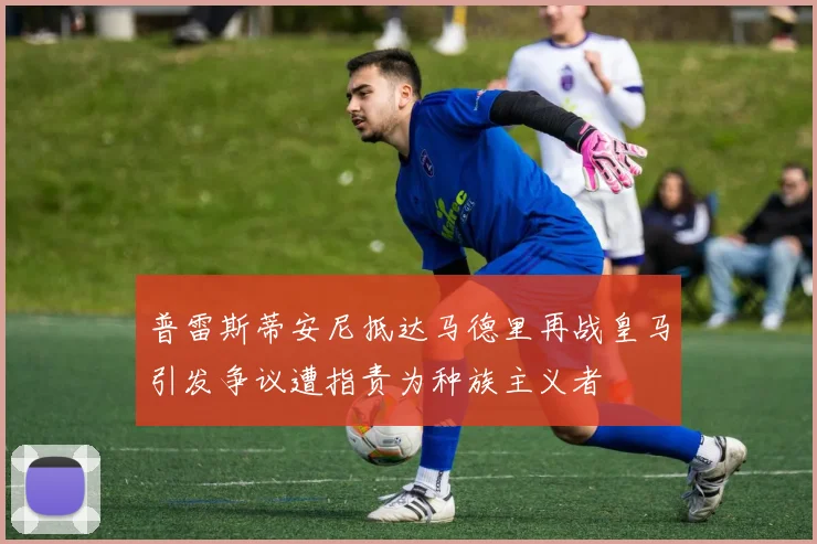 普雷斯蒂安尼抵达马德里再战皇马引发争议遭指责为种族主义者