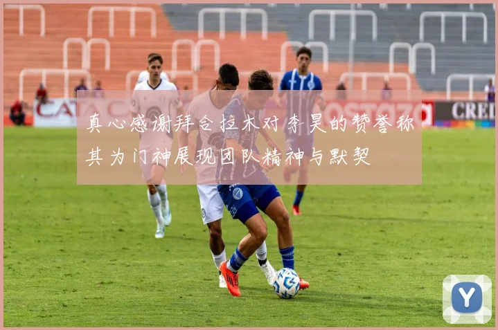 真心感谢拜合拉木对李昊的赞誉称其为门神展现团队精神与默契