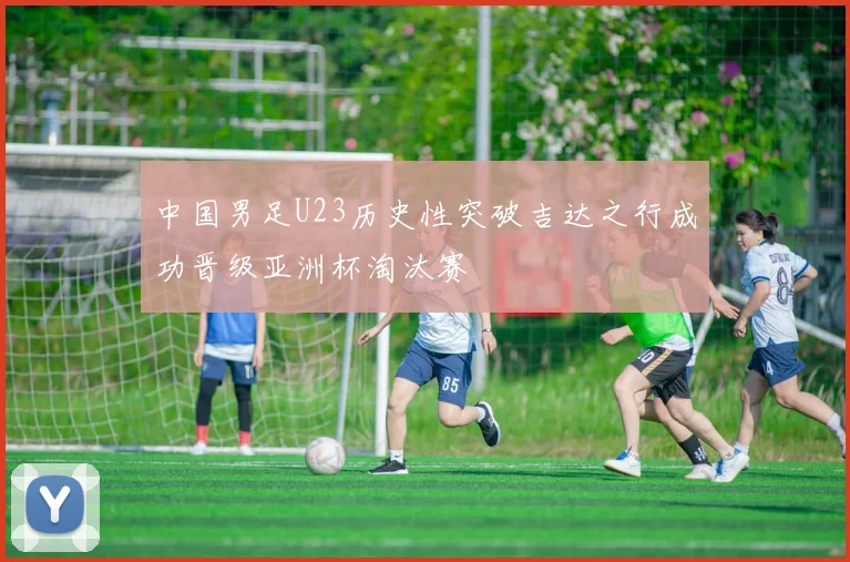 中国男足U23历史性突破吉达之行成功晋级亚洲杯淘汰赛