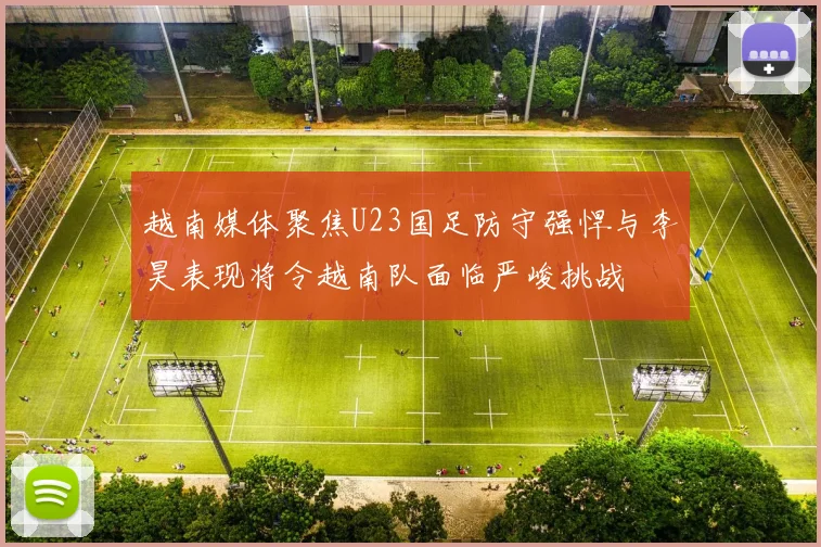 越南媒体聚焦U23国足防守强悍与李昊表现将令越南队面临严峻挑战