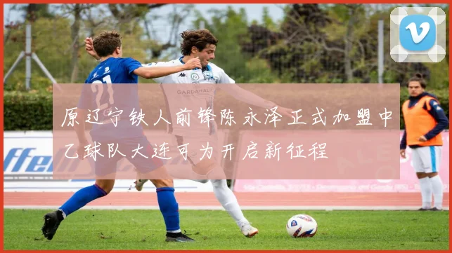 原辽宁铁人前锋陈永泽正式加盟中乙球队大连可为开启新征程