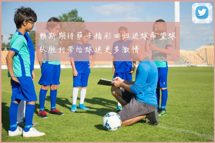 赖斯期待萨卡精彩回归进球希望球队胜利带给球迷更多激情