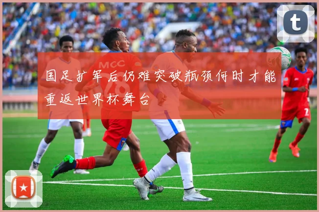 国足扩军后仍难突破瓶颈何时才能重返世界杯舞台